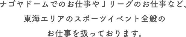 バンテリンドーム ナゴヤでのお仕事や Jリーグのお仕事など、東海エリアのスポーツイベント全般のお仕事を扱っております。